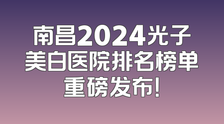 南昌2024光子美白医院排名榜单重磅发布！