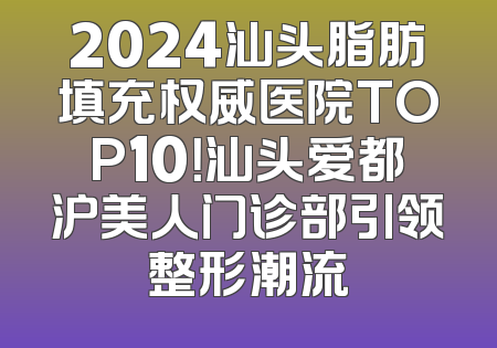 2024汕头脂肪填充权威医院TOP10！汕头爱都沪美人门诊部引领整形潮流