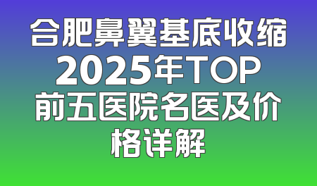 合肥鼻翼基底收缩2025年TOP前五医院名医及价格详解