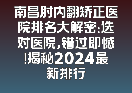 南昌肘内翻矫正医院排名大解密：选对医院，错过即憾！揭秘2024最新排行