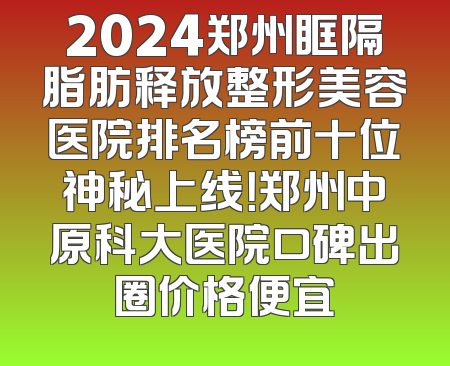 2024郑州眶隔脂肪释放整形美容医院排名榜前十位神秘上线！郑州中原科大医院口碑出圈价格便宜