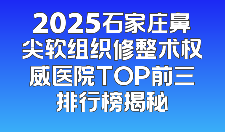 2025石家庄鼻尖软组织修整术权威医院TOP前三排行榜揭秘