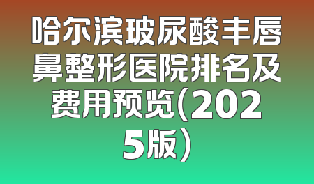 哈尔滨玻尿酸丰唇鼻整形医院排名及费用预览（2025版）