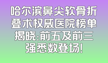 哈尔滨鼻尖软骨折叠术权威医院榜单揭晓：前五及前三强悉数登场！