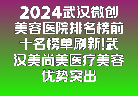 2024武汉微创美容医院排名榜前十名榜单刷新！武汉美尚美医疗美容优势突出