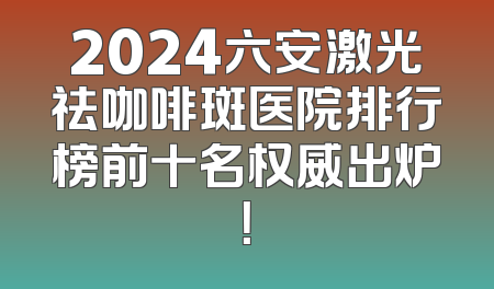 2024六安激光祛咖啡斑医院排行榜前十名权威出炉！