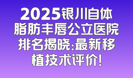 2025银川自体脂肪丰唇公立医院排名揭晓：最新移植技术评价！