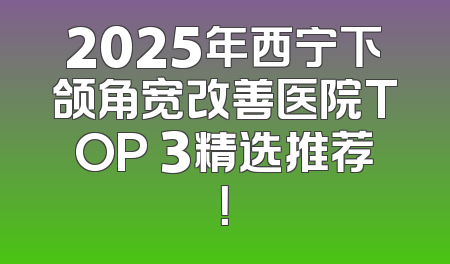 2025年西宁下颌角宽改善医院TOP 3精选推荐！