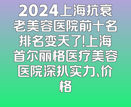 2024上海抗衰老美容医院前十名排名变天了！上海首尔丽格医疗美容医院深扒实力、价格