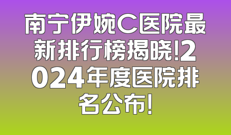 南宁伊婉C医院最新排行榜揭晓！2024年度医院排名公布！