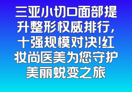三亚小切口面部提升整形权威排行，十强规模对决！红妆尚医美为您守护美丽蜕变之旅