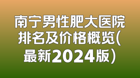 南宁男性肥大医院排名及价格概览（最新2024版）