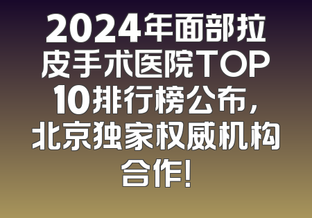 2024年面部拉皮手术医院TOP10排行榜公布，北京独家权威机构合作！