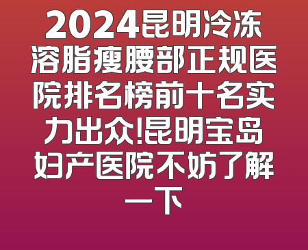 2024昆明冷冻溶脂瘦腰部正规医院排名榜前十名实力出众！昆明宝岛妇产医院不妨了解一下