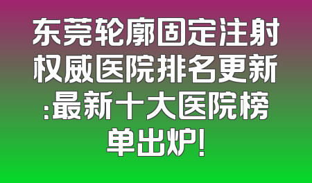 东莞轮廓固定注射权威医院排名更新：最新十大医院榜单出炉！