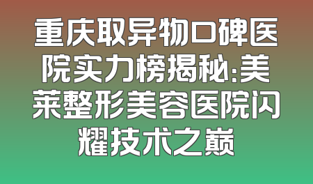 重庆取异物口碑医院实力榜揭秘：美莱整形美容医院闪耀技术之巅