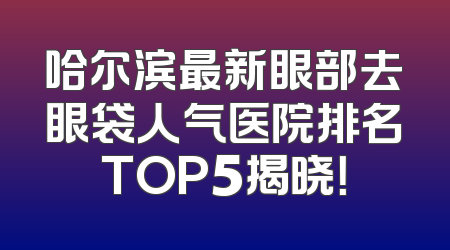 哈尔滨最新眼部去眼袋人气医院排名TOP5揭晓！