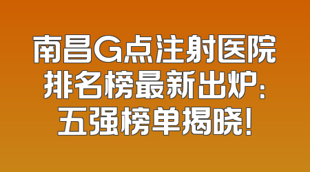 南昌G点注射医院排名榜最新出炉：五强榜单揭晓！