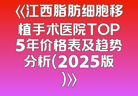 《江西脂肪细胞移植手术医院TOP5年价格表及趋势分析（2025版）》