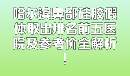 哈尔滨鼻部硅胶假体取出排名前五医院及参考价全解析！