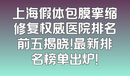 上海假体包膜挛缩修复权威医院排名前五揭晓！最新排名榜单出炉！