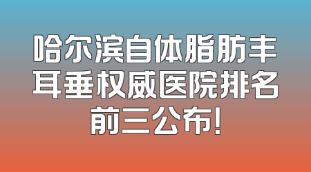 哈尔滨自体脂肪丰耳垂权威医院排名前三公布！