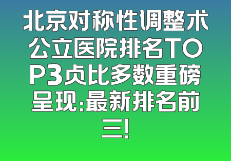 北京对称性调整术公立医院排名TOP3占比多数重磅呈现：最新排名前三！