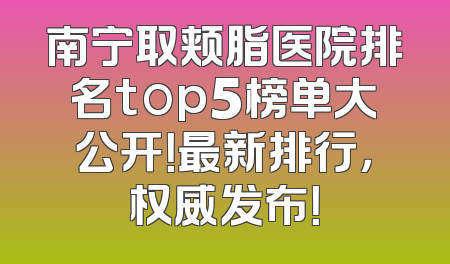 南宁取颊脂医院排名top5榜单大公开！最新排行，权威发布！