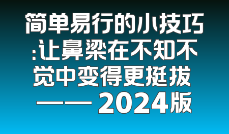 简单易行的小技巧：让鼻梁在不知不觉中变得更挺拔 —— 2024版