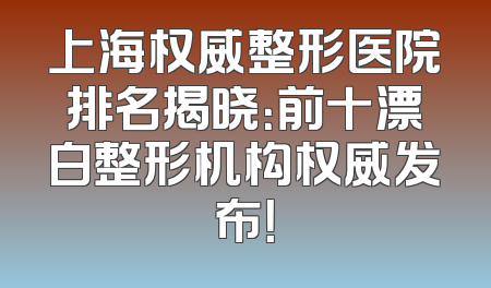 上海权威整形医院排名揭晓：前十漂白整形机构权威发布！