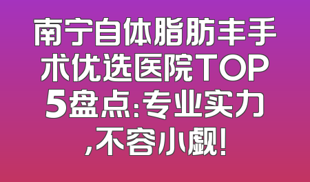 南宁自体脂肪丰手术优选医院TOP5盘点：专业实力，不容小觑！