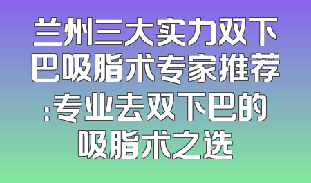 兰州三大实力双下巴吸脂术专家推荐：专业去双下巴的吸脂术之选