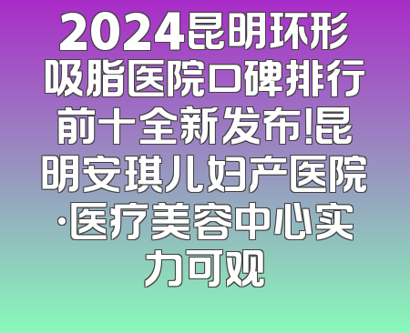 2024昆明环形吸脂医院口碑排行前十全新发布！昆明安琪儿妇产医院·医疗美容中心实力可观