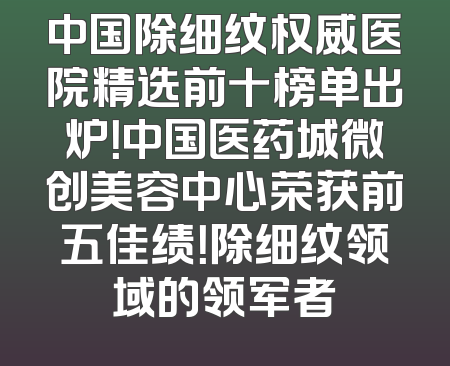 中国除细纹权威医院精选前十榜单出炉！中国医药城微创美容中心荣获前五佳绩！除细纹领域的领军者