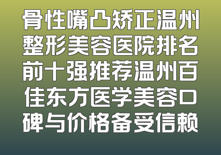 骨性嘴凸矫正温州整形美容医院排名前十强推荐温州百佳东方医学美容口碑与价格备受信赖