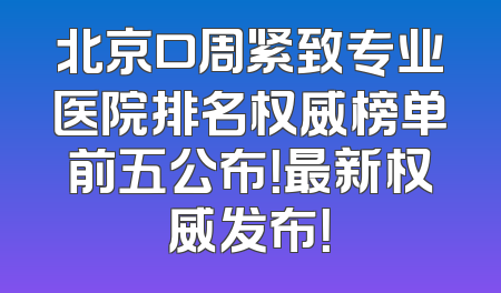 北京口周紧致专业医院排名权威榜单前五公布！最新权威发布！