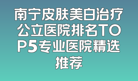 南宁皮肤美白治疗公立医院排名TOP5专业医院精选推荐