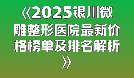《2025银川微雕整形医院最新价格榜单及排名解析》