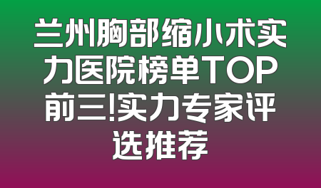 兰州胸部缩小术实力医院榜单TOP前三！实力专家评选推荐