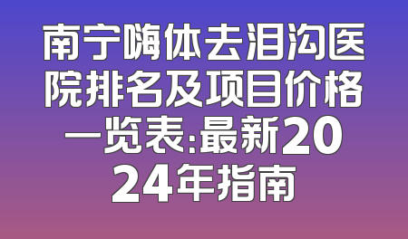南宁嗨体去泪沟医院排名及项目价格一览表：最新2024年指南