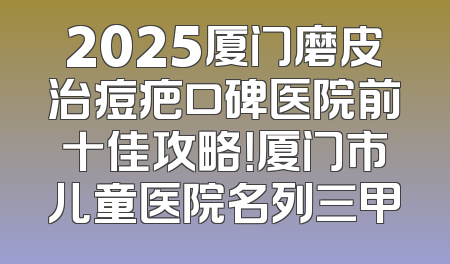 2025厦门磨皮治痘疤口碑医院前十佳攻略！厦门市儿童医院名列三甲