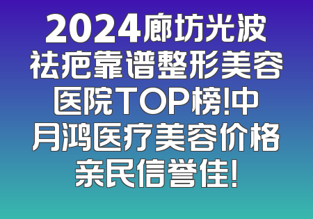 2024廊坊光波祛疤靠谱整形美容医院TOP榜！中月鸿医疗美容价格亲民信誉佳！