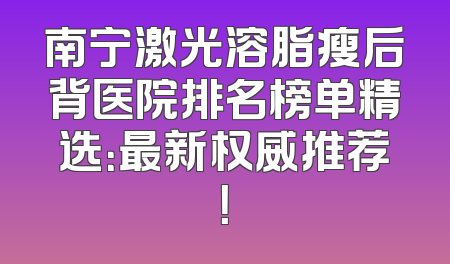 南宁激光溶脂瘦后背医院排名榜单精选：最新权威推荐！