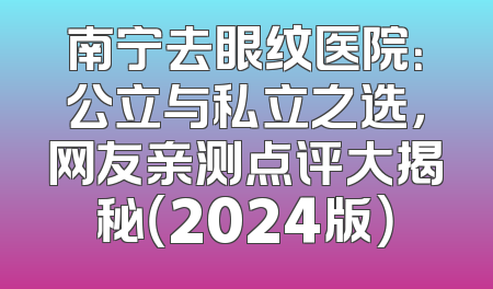 南宁去眼纹医院：公立与私立之选，网友亲测点评大揭秘（2024版）
