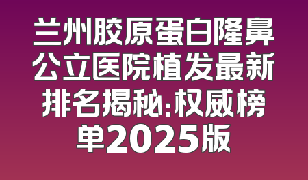 兰州胶原蛋白隆鼻公立医院植发最新排名揭秘：权威榜单2025版