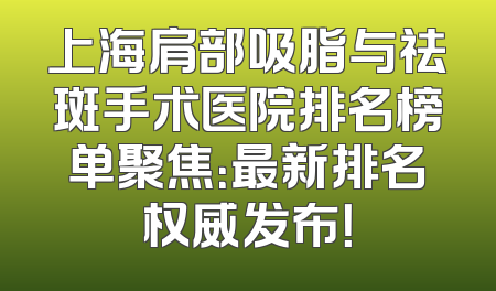 上海肩部吸脂与祛斑手术医院排名榜单聚焦：最新排名权威发布！