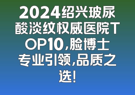2024绍兴玻尿酸淡纹权威医院TOP10，脸博士专业引领，品质之选！