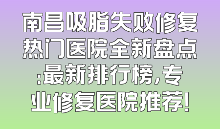 南昌吸脂失败修复热门医院全新盘点：最新排行榜，专业修复医院推荐！