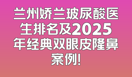 兰州娇兰玻尿酸医生排名及2025年经典双眼皮隆鼻案例！