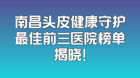 南昌头皮健康守护最佳前三医院榜单揭晓！